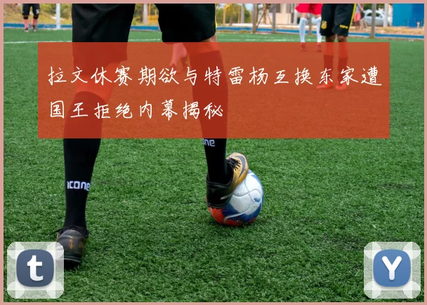 拉文休赛期欲与特雷杨互换东家遭国王拒绝内幕揭秘