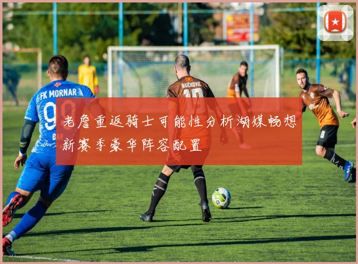 老詹重返骑士可能性分析湖媒畅想新赛季豪华阵容配置