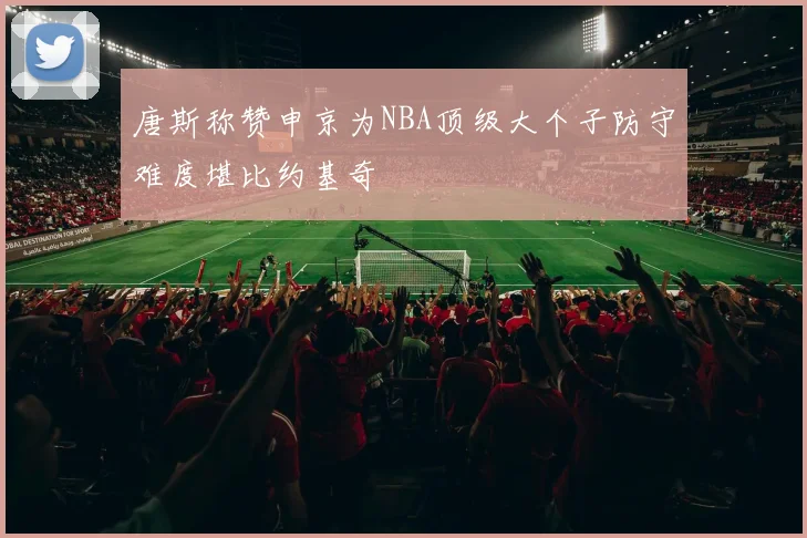 唐斯称赞申京为NBA顶级大个子防守难度堪比约基奇