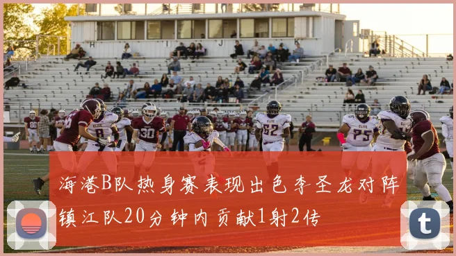 海港B队热身赛表现出色李圣龙对阵镇江队20分钟内贡献1射2传