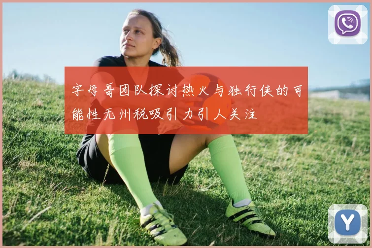 字母哥团队探讨热火与独行侠的可能性无州税吸引力引人关注