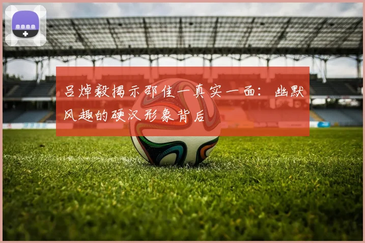吕焯毅揭示邵佳一真实一面：幽默风趣的硬汉形象背后