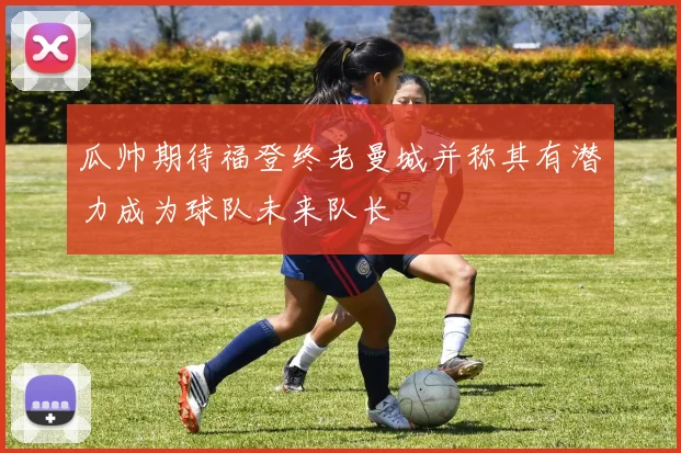 瓜帅期待福登终老曼城并称其有潜力成为球队未来队长