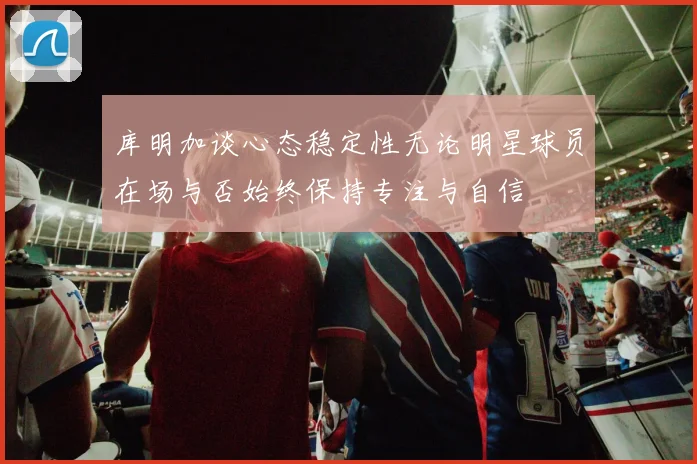 库明加谈心态稳定性无论明星球员在场与否始终保持专注与自信