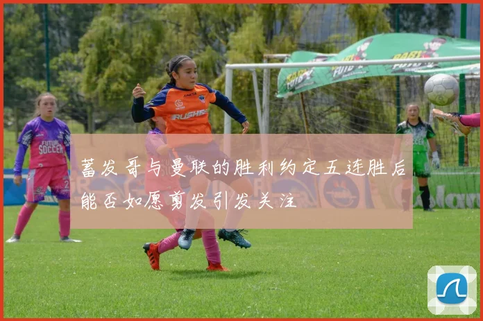 蓄发哥与曼联的胜利约定五连胜后能否如愿剪发引发关注