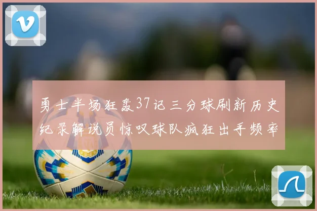勇士半场狂轰37记三分球刷新历史纪录解说员惊叹球队疯狂出手频率