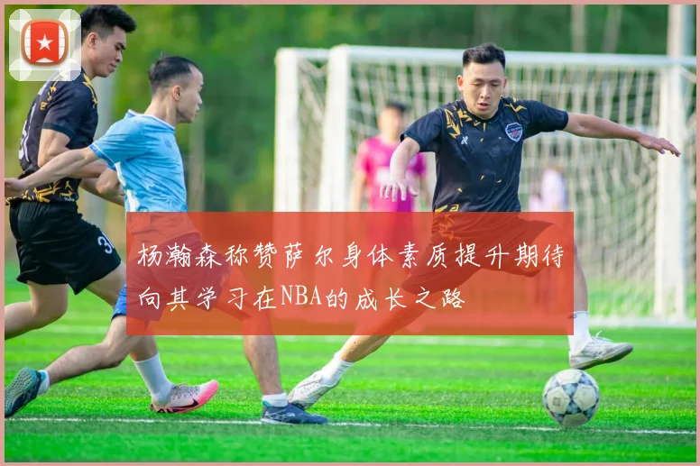 杨瀚森称赞萨尔身体素质提升期待向其学习在NBA的成长之路