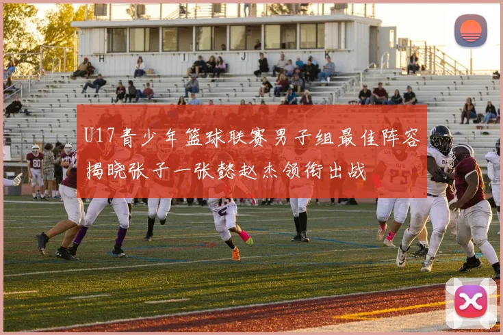 U17青少年篮球联赛男子组最佳阵容揭晓张子一张懿赵杰领衔出战
