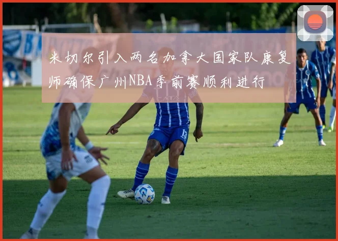 米切尔引入两名加拿大国家队康复师确保广州NBA季前赛顺利进行