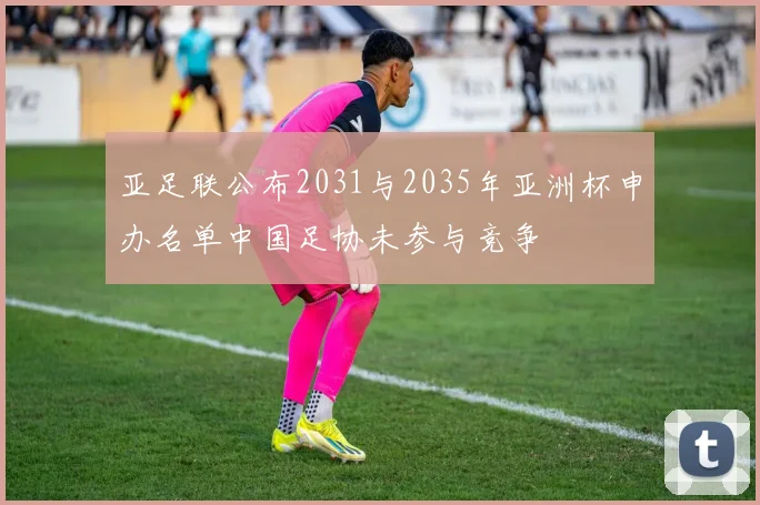亚足联公布2031与2035年亚洲杯申办名单中国足协未参与竞争