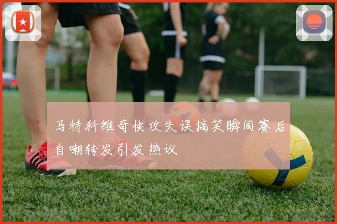 马特科维奇快攻失误搞笑瞬间赛后自嘲转发引发热议