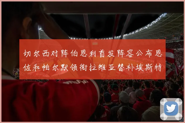 切尔西对阵伯恩利首发阵容公布恩佐和帕尔默领衔拉维亚替补埃斯特旺因伤缺席