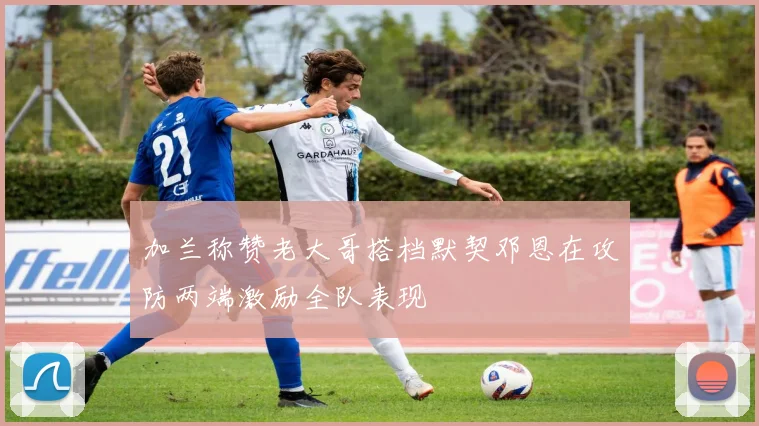 加兰称赞老大哥搭档默契邓恩在攻防两端激励全队表现