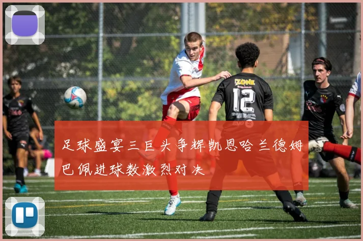 足球盛宴三巨头争辉凯恩哈兰德姆巴佩进球数激烈对决