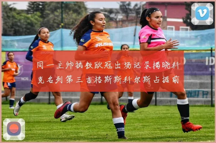 同一主帅执教欧冠出场记录揭晓科克名列第三吉格斯斯科尔斯占据前两位