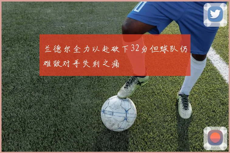 兰德尔全力以赴砍下32分但球队仍难敌对手失利之痛