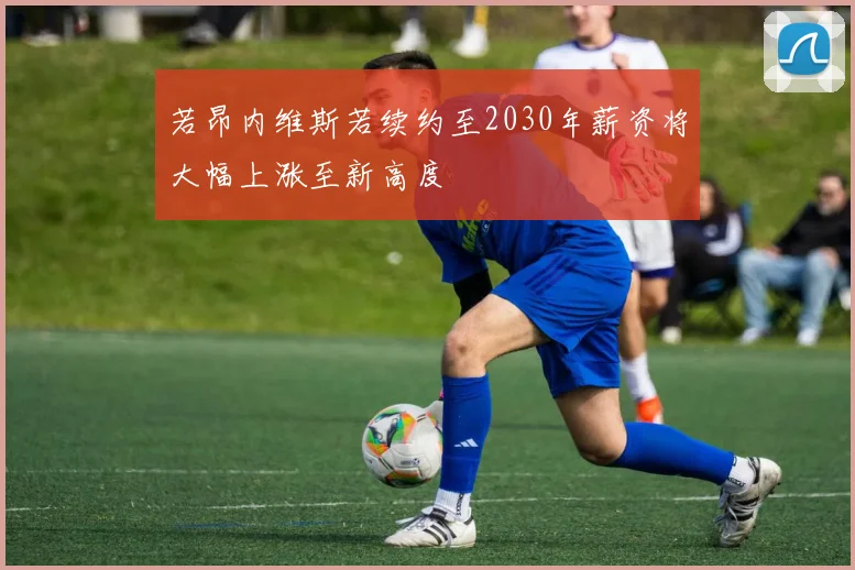若昂内维斯若续约至2030年薪资将大幅上涨至新高度