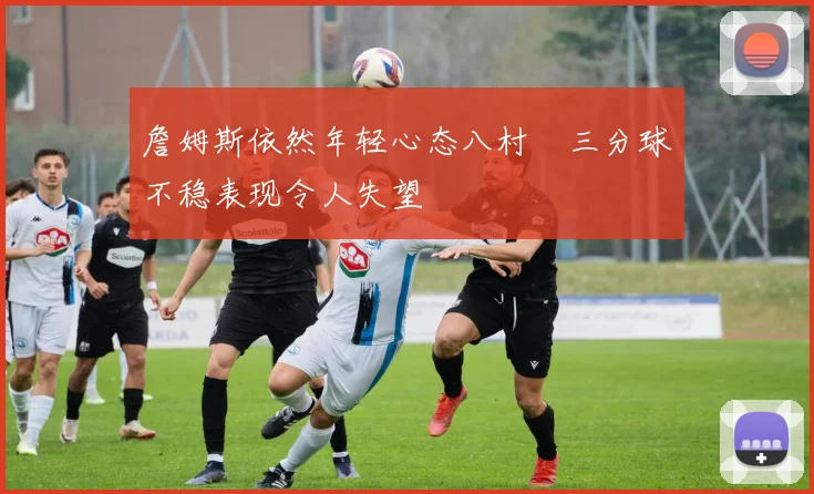 詹姆斯依然年轻心态八村塁三分球不稳表现令人失望