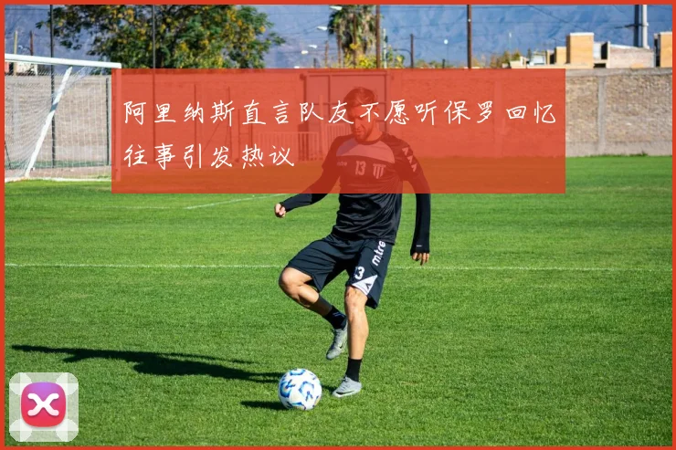 阿里纳斯直言队友不愿听保罗回忆往事引发热议