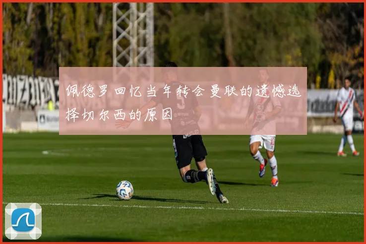 佩德罗回忆当年转会曼联的遗憾选择切尔西的原因