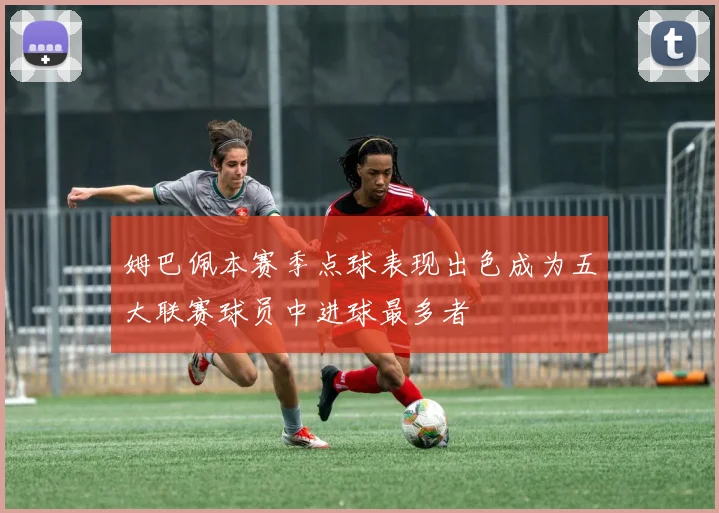 姆巴佩本赛季点球表现出色成为五大联赛球员中进球最多者