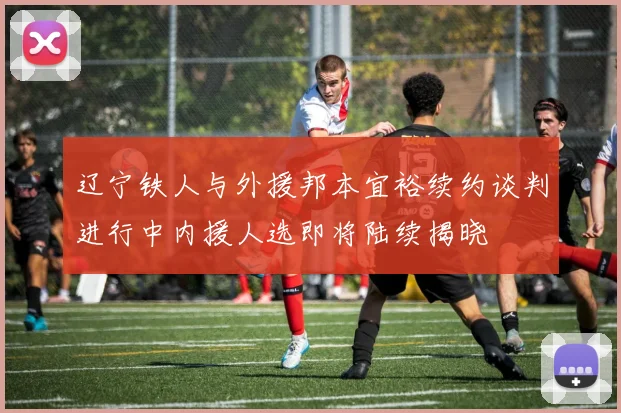 辽宁铁人与外援邦本宜裕续约谈判进行中内援人选即将陆续揭晓