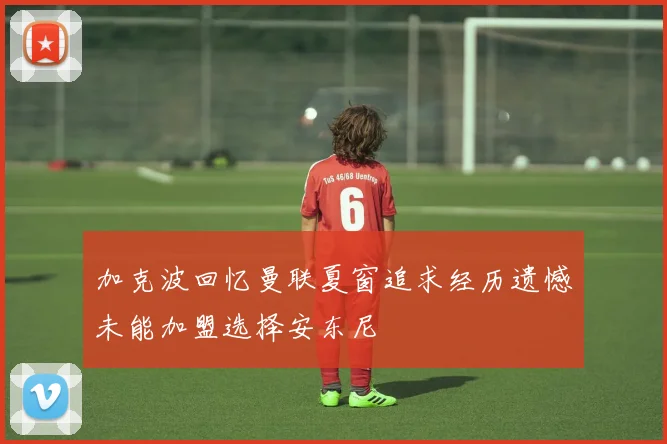 加克波回忆曼联夏窗追求经历遗憾未能加盟选择安东尼