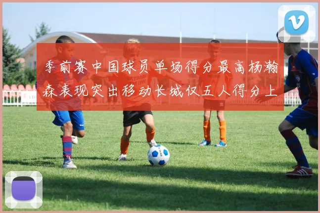 季前赛中国球员单场得分最高杨瀚森表现突出移动长城仅五人得分上双