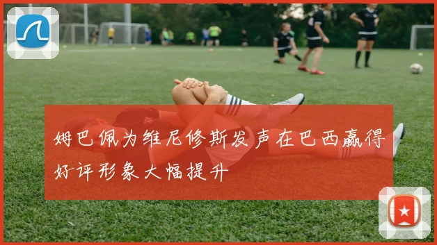 姆巴佩为维尼修斯发声在巴西赢得好评形象大幅提升