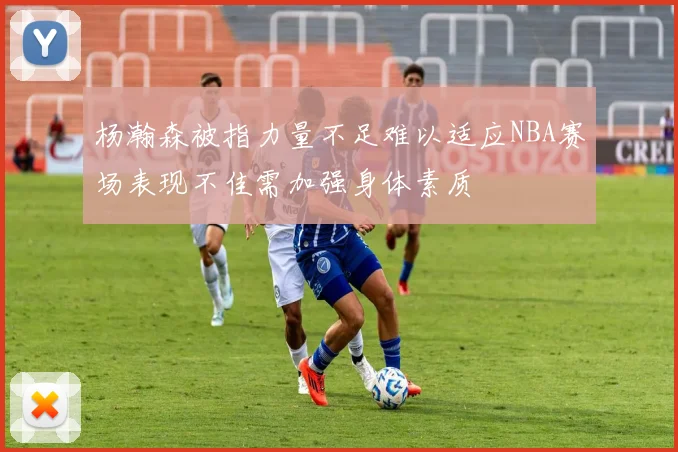 杨瀚森被指力量不足难以适应NBA赛场表现不佳需加强身体素质