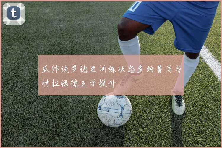 瓜帅谈罗德里训练状态多纳鲁马与特拉福德互学提升